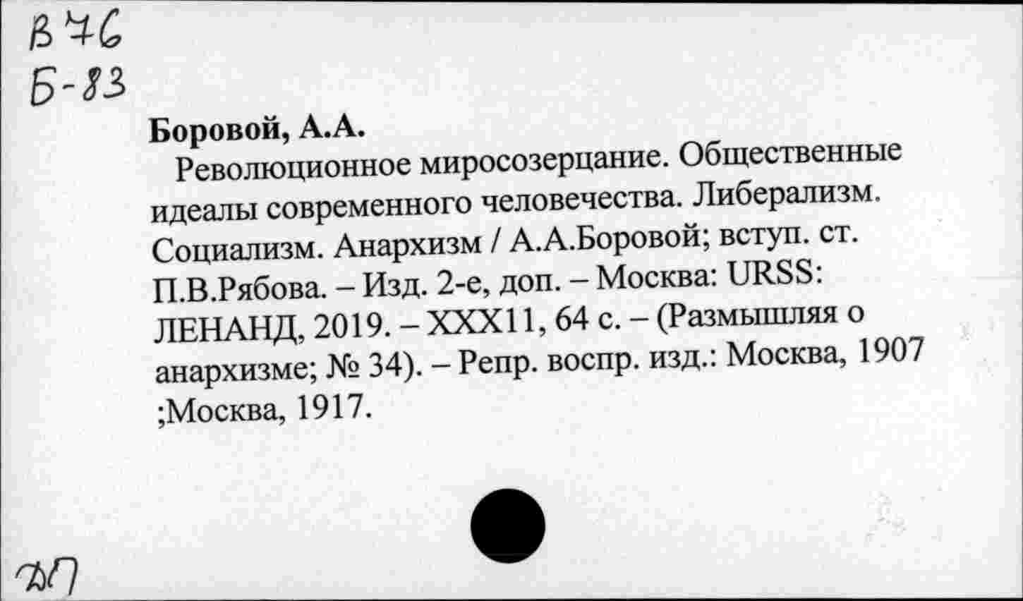 ﻿Боровой, А.А.
Революционное миросозерцание. Общественные идеалы современного человечества. Либерализм. Социализм. Анархизм / А.А.Боровой; вступ. ст. П.В.Рябова. - Изд. 2-е, доп. - Москва: URSS: ЛЕНАНД, 2019. - XXXI1, 64 с. - (Размышляя о анархизме; № 34). — Репр. воспр. изд.: Москва, 1907 ;Москва, 1917.